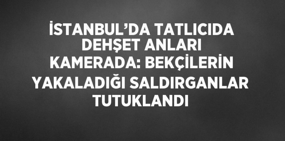 İSTANBUL’DA TATLICIDA DEHŞET ANLARI KAMERADA: BEKÇİLERİN YAKALADIĞI SALDIRGANLAR TUTUKLANDI