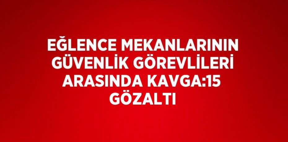 EĞLENCE MEKANLARININ GÜVENLİK GÖREVLİLERİ ARASINDA KAVGA:15 GÖZALTI