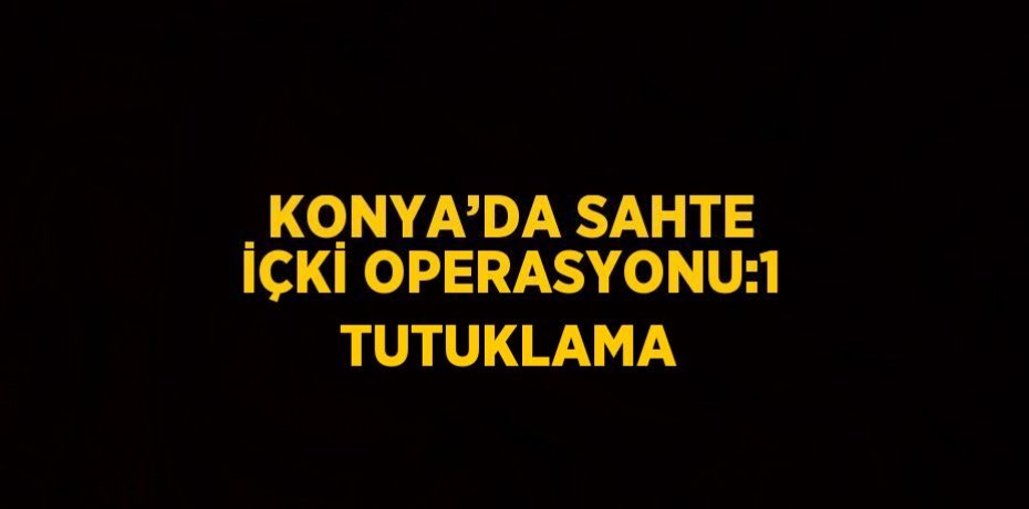 KONYA’DA SAHTE İÇKİ OPERASYONU:1 TUTUKLAMA