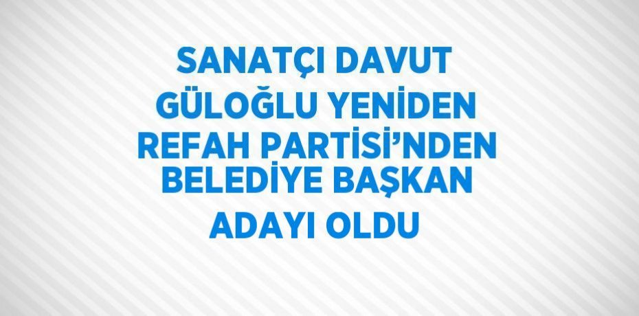 SANATÇI DAVUT GÜLOĞLU YENİDEN REFAH PARTİSİ’NDEN BELEDİYE BAŞKAN ADAYI OLDU