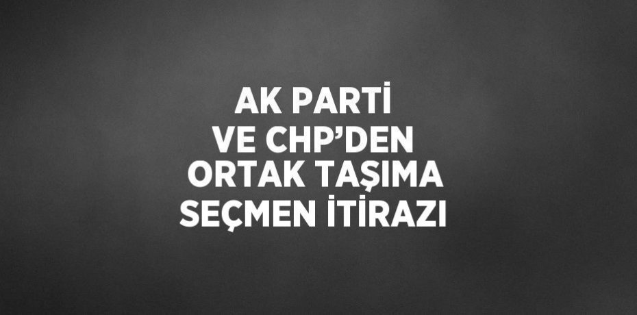 AK PARTİ VE CHP’DEN ORTAK TAŞIMA SEÇMEN İTİRAZI