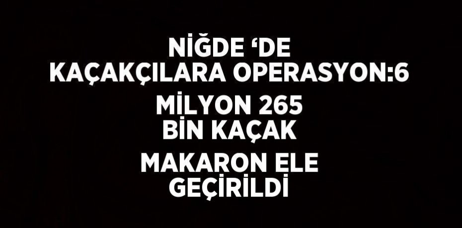 NİĞDE ‘DE KAÇAKÇILARA OPERASYON:6 MİLYON 265 BİN KAÇAK MAKARON ELE GEÇİRİLDİ
