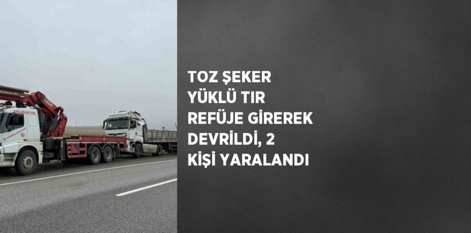 TOZ ŞEKER YÜKLÜ TIR REFÜJE GİREREK DEVRİLDİ, 2 KİŞİ YARALANDI