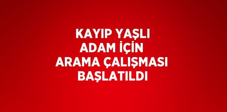 KAYIP YAŞLI ADAM İÇİN ARAMA ÇALIŞMASI BAŞLATILDI