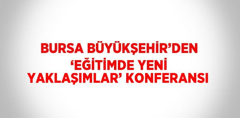 BURSA BÜYÜKŞEHİR’DEN ‘EĞİTİMDE YENİ YAKLAŞIMLAR’ KONFERANSI