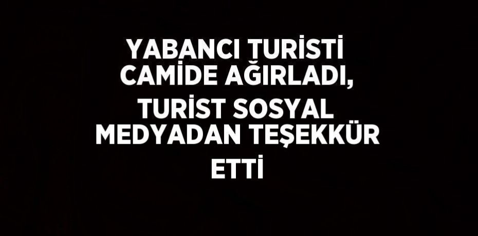 YABANCI TURİSTİ CAMİDE AĞIRLADI, TURİST SOSYAL MEDYADAN TEŞEKKÜR ETTİ