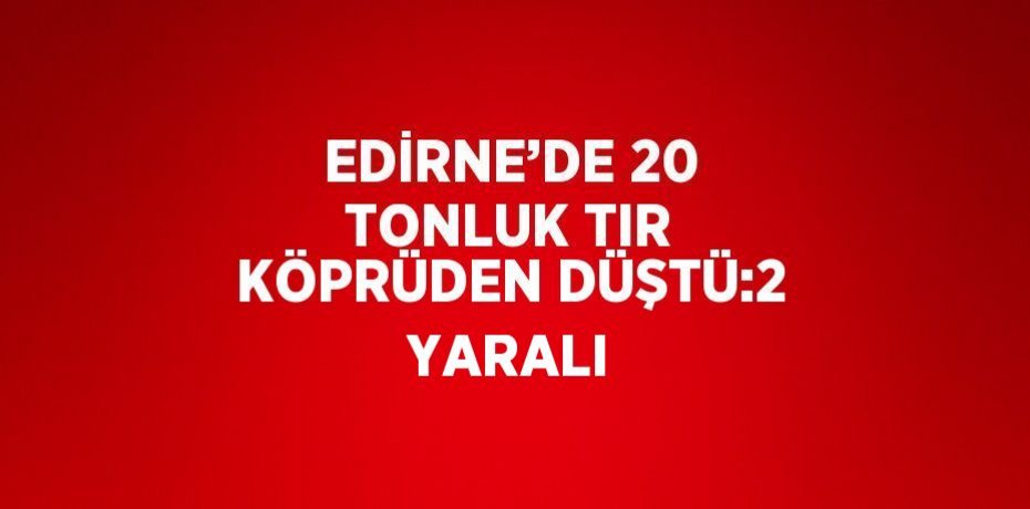 EDİRNE’DE 20 TONLUK TIR KÖPRÜDEN DÜŞTÜ:2 YARALI