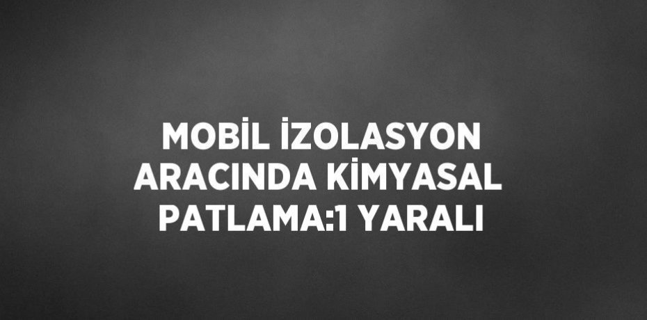 MOBİL İZOLASYON ARACINDA KİMYASAL PATLAMA:1 YARALI