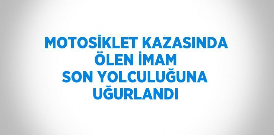MOTOSİKLET KAZASINDA ÖLEN İMAM SON YOLCULUĞUNA UĞURLANDI