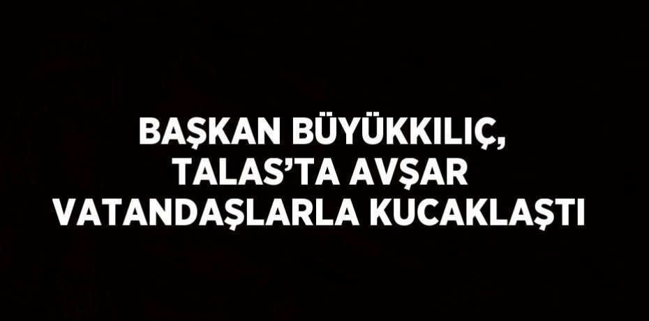 BAŞKAN BÜYÜKKILIÇ, TALAS’TA AVŞAR VATANDAŞLARLA KUCAKLAŞTI