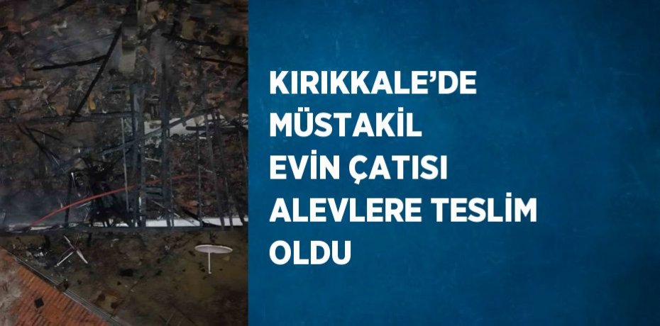 KIRIKKALE’DE MÜSTAKİL EVİN ÇATISI ALEVLERE TESLİM OLDU