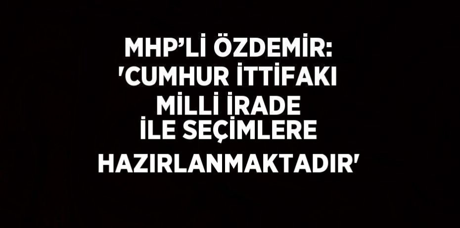MHP’Lİ ÖZDEMİR: 'CUMHUR İTTİFAKI MİLLİ İRADE İLE SEÇİMLERE HAZIRLANMAKTADIR'