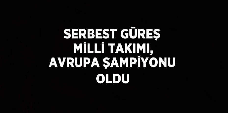 SERBEST GÜREŞ MİLLİ TAKIMI, AVRUPA ŞAMPİYONU OLDU