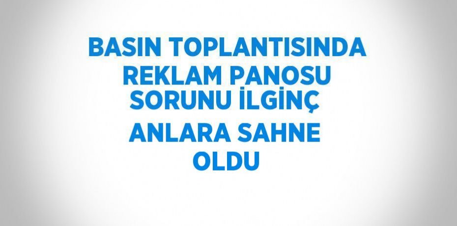 BASIN TOPLANTISINDA REKLAM PANOSU SORUNU İLGİNÇ ANLARA SAHNE OLDU