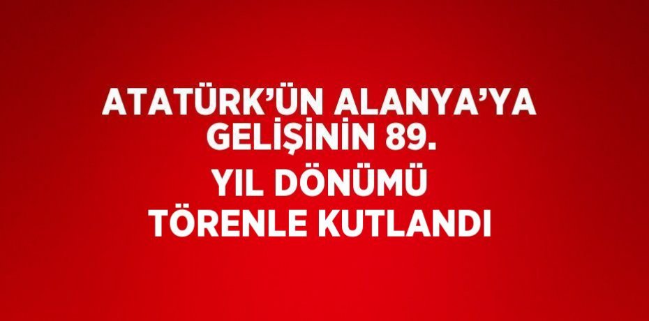 ATATÜRK’ÜN ALANYA’YA GELİŞİNİN 89. YIL DÖNÜMÜ TÖRENLE KUTLANDI