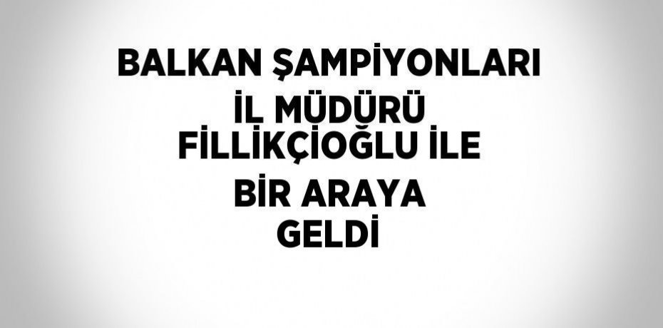 BALKAN ŞAMPİYONLARI İL MÜDÜRÜ FİLLİKÇİOĞLU İLE BİR ARAYA GELDİ