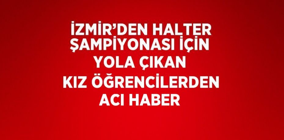 İZMİR’DEN HALTER ŞAMPİYONASI İÇİN YOLA ÇIKAN KIZ ÖĞRENCİLERDEN ACI HABER