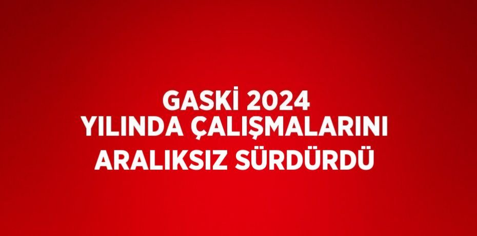 GASKİ 2024 YILINDA ÇALIŞMALARINI ARALIKSIZ SÜRDÜRDÜ
