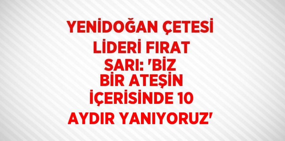 YENİDOĞAN ÇETESİ LİDERİ FIRAT SARI: 'BİZ BİR ATEŞİN İÇERİSİNDE 10 AYDIR YANIYORUZ'
