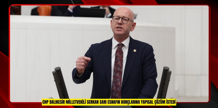 CHP BALIKESİR MİLLETVEKİLİ SERKAN SARI ESNAFIN BORÇLARINA YAPISAL ÇÖZÜM İSTEDİ