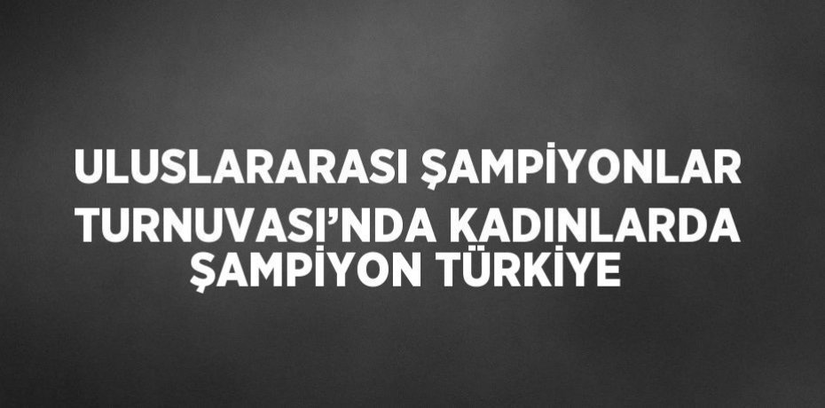ULUSLARARASI ŞAMPİYONLAR TURNUVASI’NDA KADINLARDA ŞAMPİYON TÜRKİYE