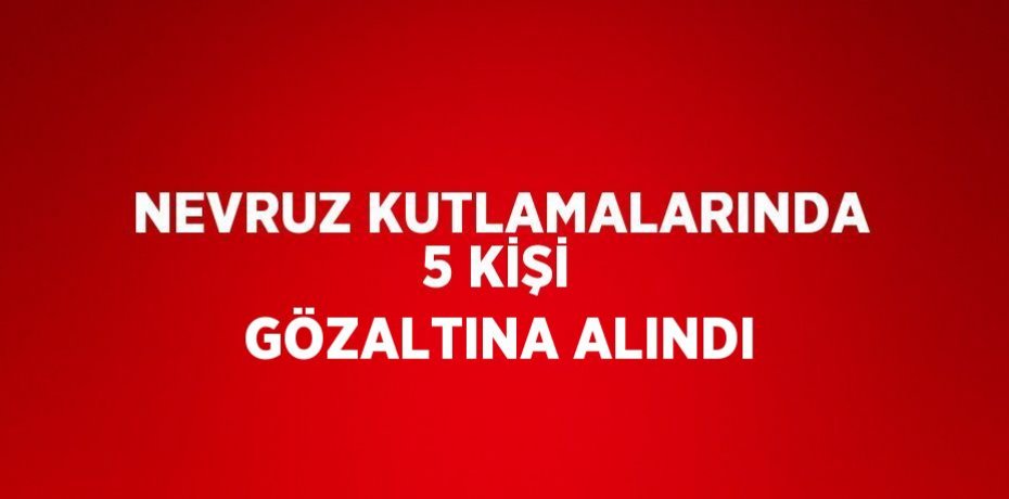 NEVRUZ KUTLAMALARINDA 5 KİŞİ GÖZALTINA ALINDI