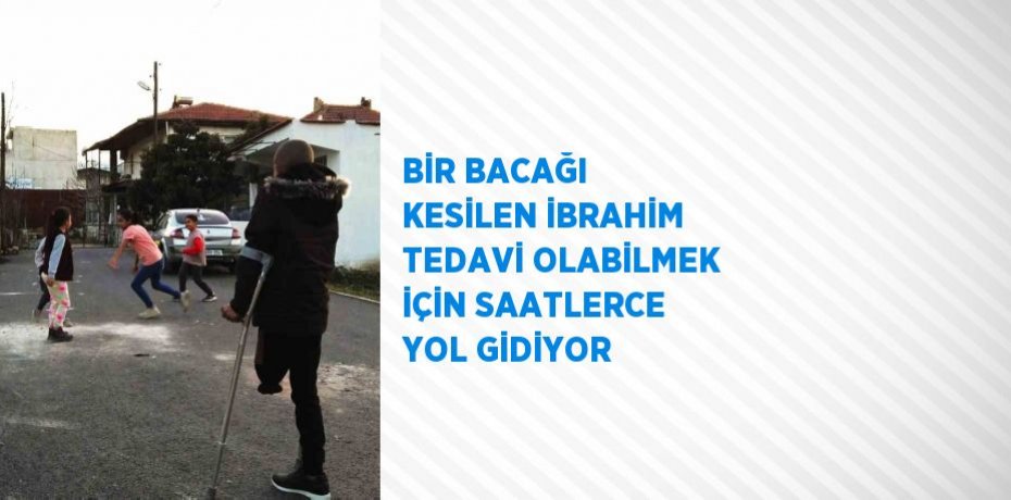 BİR BACAĞI KESİLEN İBRAHİM TEDAVİ OLABİLMEK İÇİN SAATLERCE YOL GİDİYOR