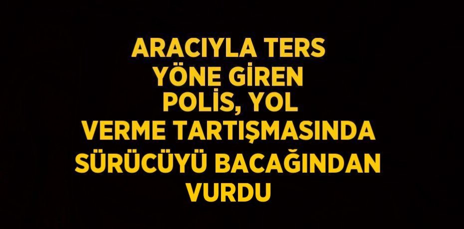ARACIYLA TERS YÖNE GİREN POLİS, YOL VERME TARTIŞMASINDA SÜRÜCÜYÜ BACAĞINDAN VURDU
