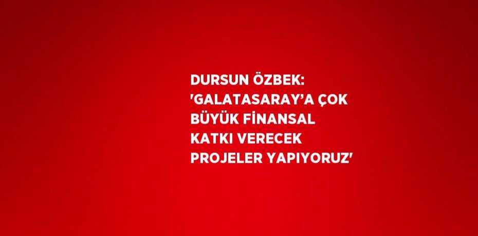 DURSUN ÖZBEK: 'GALATASARAY’A ÇOK BÜYÜK FİNANSAL KATKI VERECEK PROJELER YAPIYORUZ'