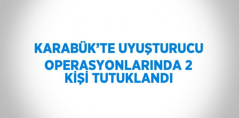 KARABÜK’TE UYUŞTURUCU OPERASYONLARINDA 2 KİŞİ TUTUKLANDI
