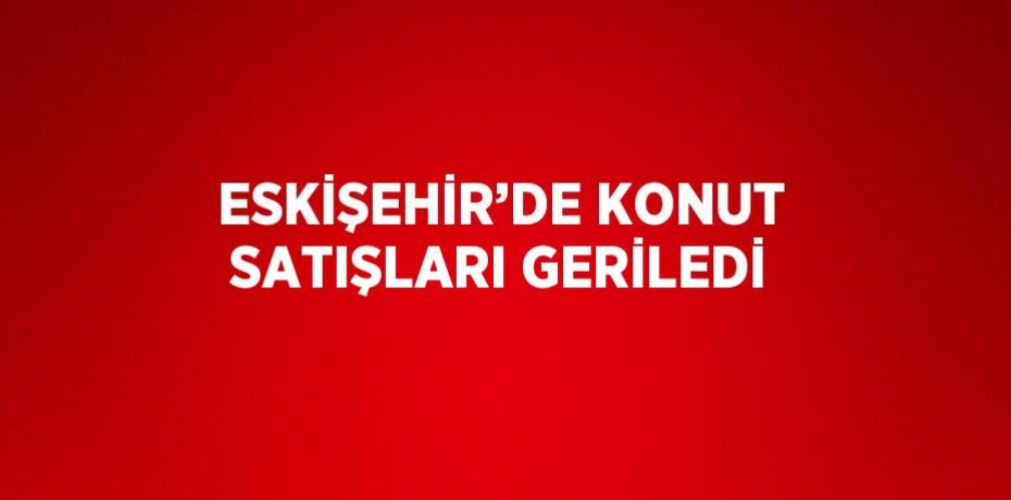 ESKİŞEHİR’DE KONUT SATIŞLARI GERİLEDİ