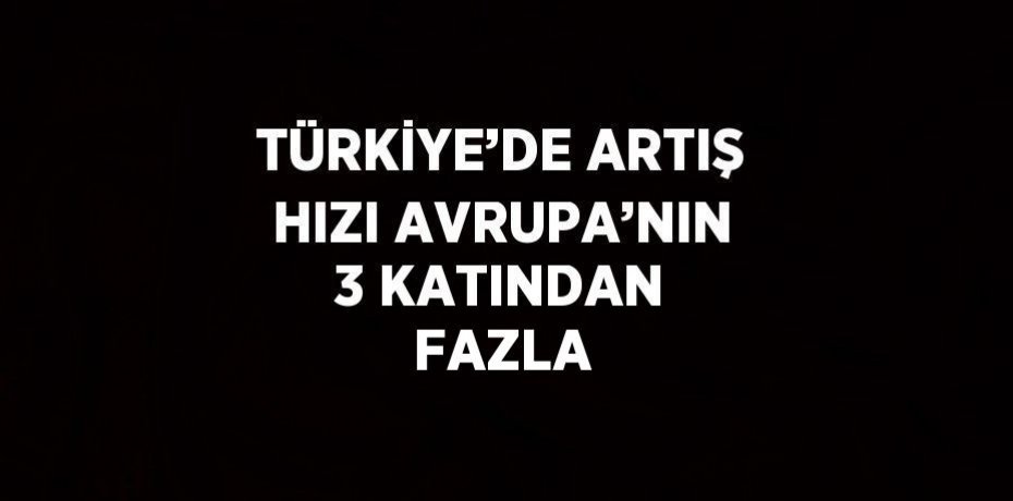 TÜRKİYE’DE ARTIŞ HIZI AVRUPA’NIN 3 KATINDAN FAZLA
