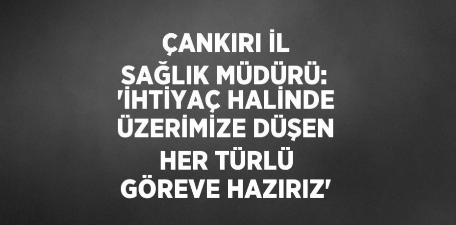 ÇANKIRI İL SAĞLIK MÜDÜRÜ: 'İHTİYAÇ HALİNDE ÜZERİMİZE DÜŞEN HER TÜRLÜ GÖREVE HAZIRIZ'