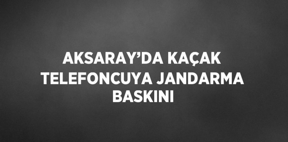 AKSARAY’DA KAÇAK TELEFONCUYA JANDARMA BASKINI