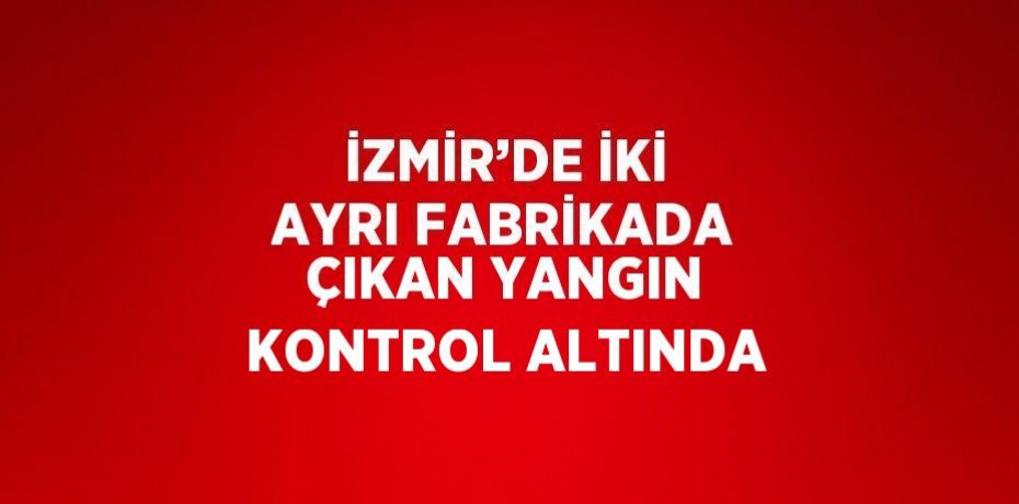 İZMİR’DE İKİ AYRI FABRİKADA ÇIKAN YANGIN KONTROL ALTINDA