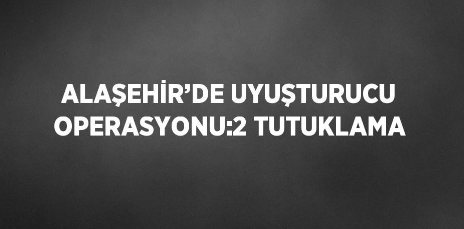 ALAŞEHİR’DE UYUŞTURUCU OPERASYONU:2 TUTUKLAMA