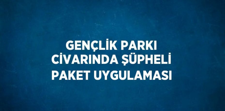 GENÇLİK PARKI CİVARINDA ŞÜPHELİ PAKET UYGULAMASI