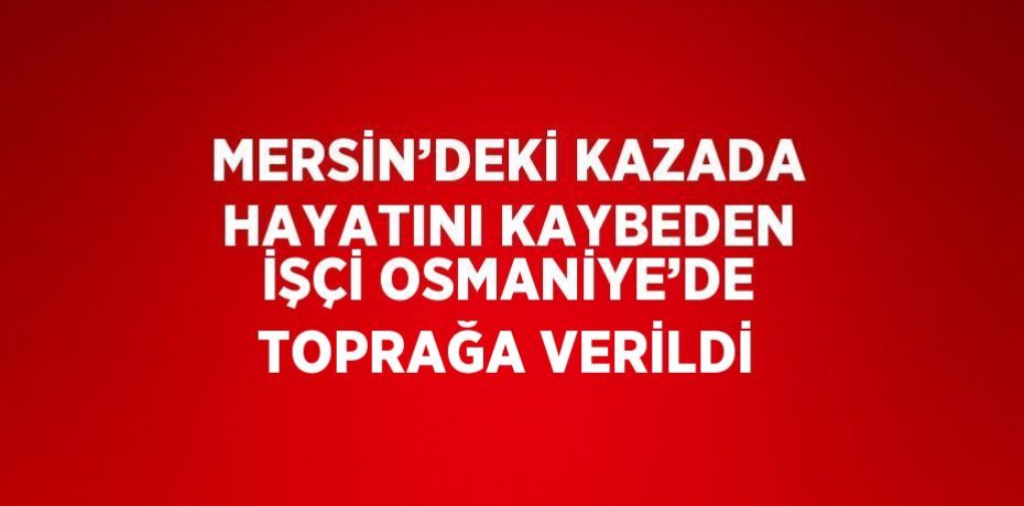 MERSİN’DEKİ KAZADA HAYATINI KAYBEDEN İŞÇİ OSMANİYE’DE TOPRAĞA VERİLDİ