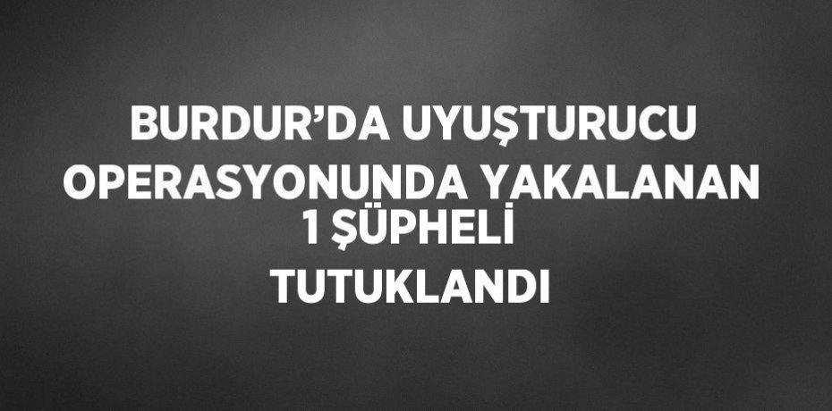 BURDUR’DA UYUŞTURUCU OPERASYONUNDA YAKALANAN 1 ŞÜPHELİ TUTUKLANDI