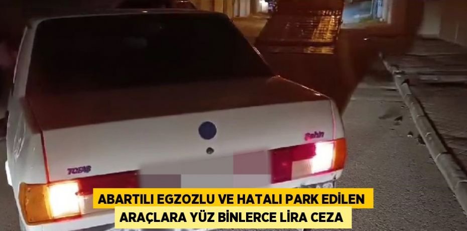 ABARTILI EGZOZLU VE HATALI PARK EDİLEN ARAÇLARA YÜZ BİNLERCE LİRA CEZA