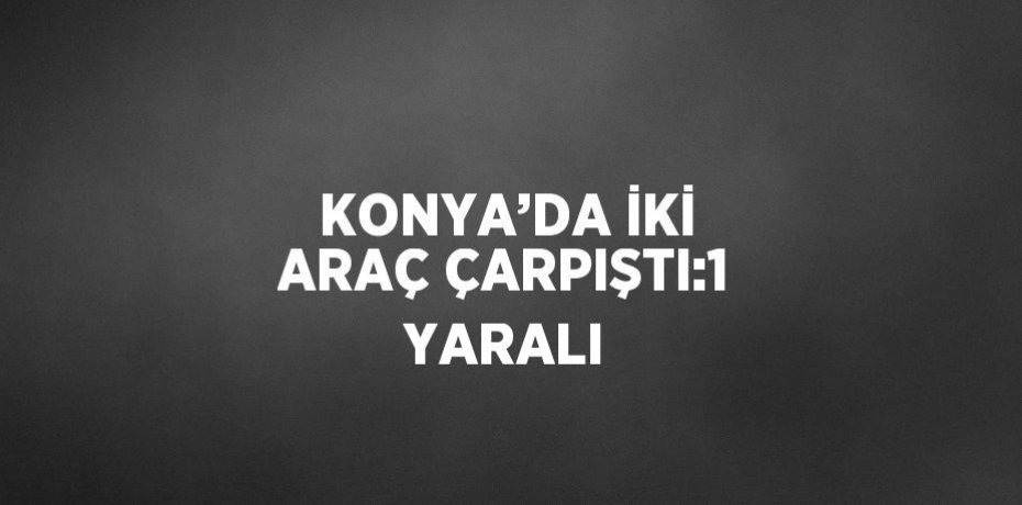 KONYA’DA İKİ ARAÇ ÇARPIŞTI:1 YARALI