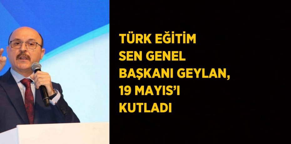 TÜRK EĞİTİM SEN GENEL BAŞKANI GEYLAN, 19 MAYIS’I KUTLADI