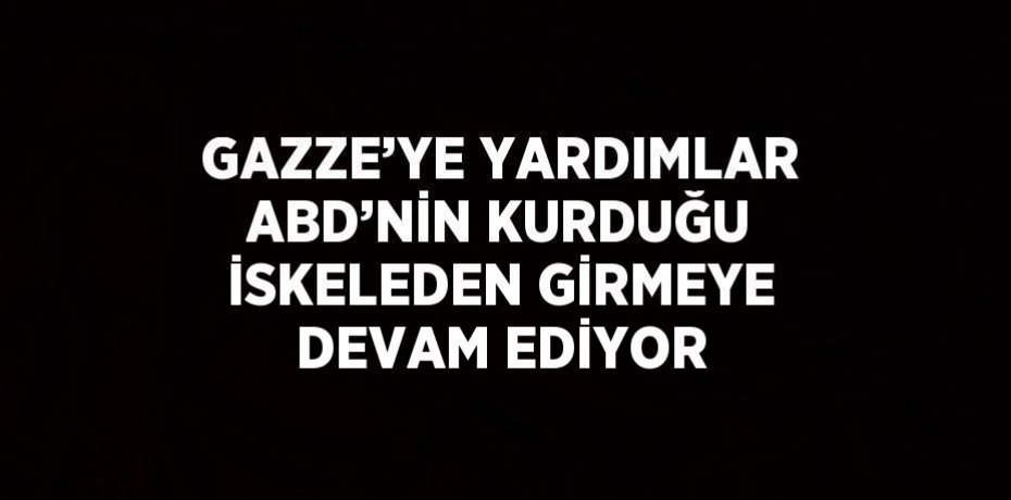 GAZZE’YE YARDIMLAR ABD’NİN KURDUĞU İSKELEDEN GİRMEYE DEVAM EDİYOR