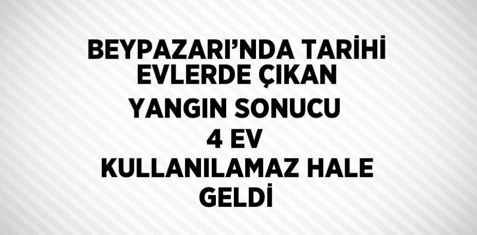 BEYPAZARI’NDA TARİHİ EVLERDE ÇIKAN YANGIN SONUCU 4 EV KULLANILAMAZ HALE GELDİ