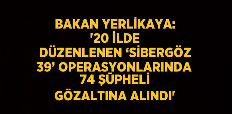 BAKAN YERLİKAYA: '20 İLDE DÜZENLENEN ‘SİBERGÖZ 39’ OPERASYONLARINDA 74 ŞÜPHELİ GÖZALTINA ALINDI'