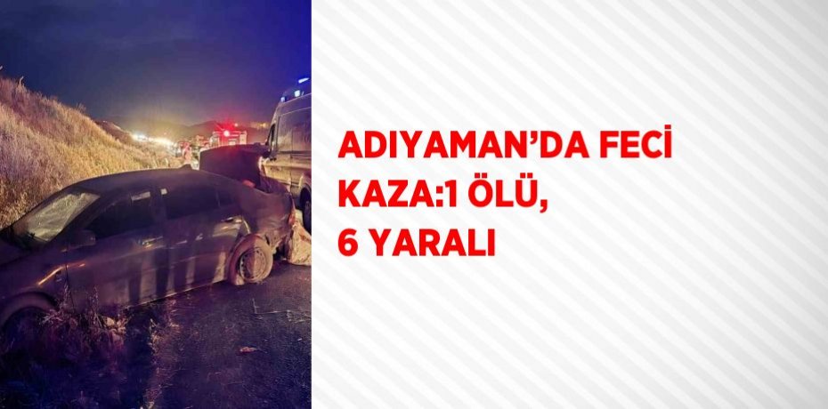 ADIYAMAN’DA FECİ KAZA:1 ÖLÜ, 6 YARALI