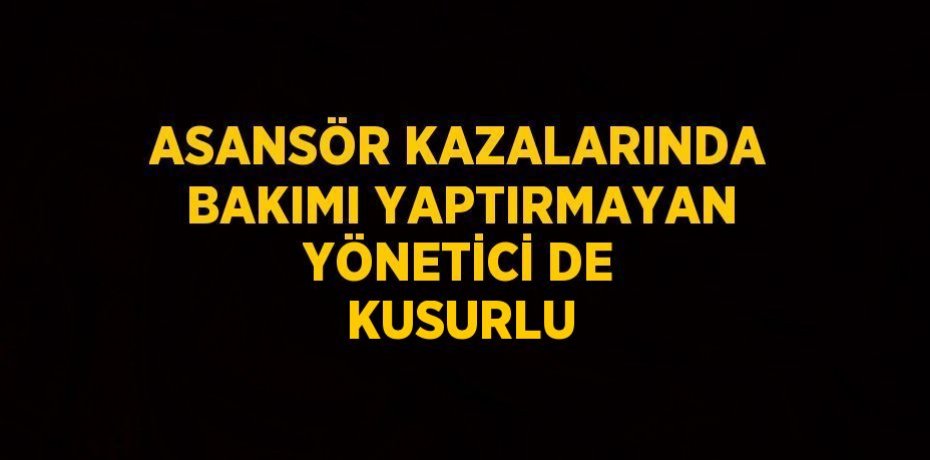 ASANSÖR KAZALARINDA BAKIMI YAPTIRMAYAN YÖNETİCİ DE KUSURLU