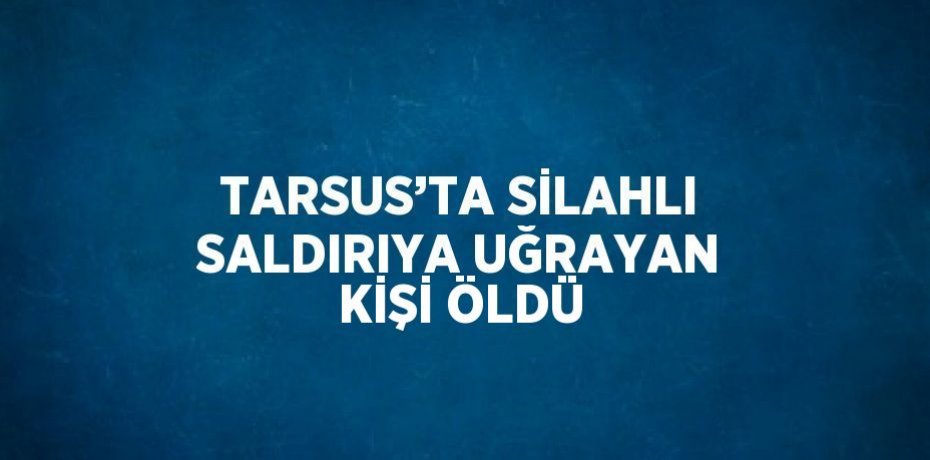 TARSUS’TA SİLAHLI SALDIRIYA UĞRAYAN KİŞİ ÖLDÜ