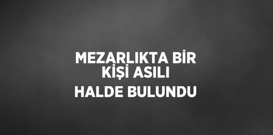 MEZARLIKTA BİR KİŞİ ASILI HALDE BULUNDU