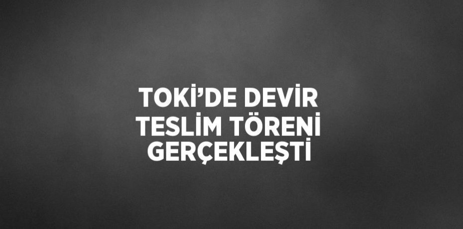 TOKİ’DE DEVİR TESLİM TÖRENİ GERÇEKLEŞTİ
